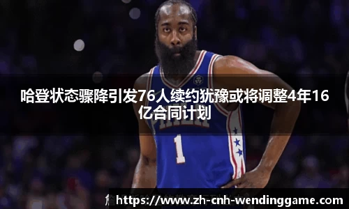 哈登状态骤降引发76人续约犹豫或将调整4年16亿合同计划